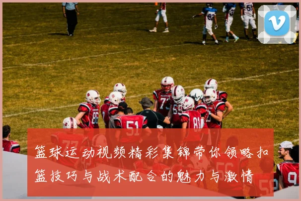 篮球运动视频精彩集锦带你领略扣篮技巧与战术配合的魅力与激情