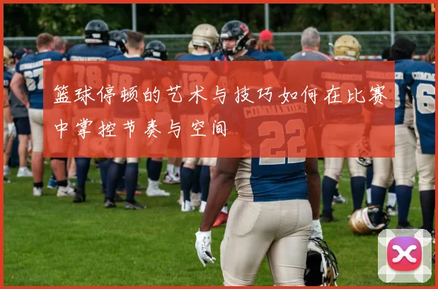 篮球停顿的艺术与技巧如何在比赛中掌控节奏与空间