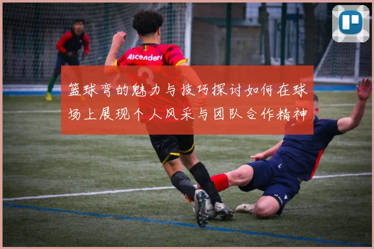 篮球弯的魅力与技巧探讨如何在球场上展现个人风采与团队合作精神